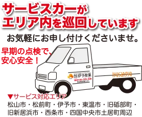 サービスカーがエリア内を巡回しています。お気軽にお申し付けくださいませ。早期の点検で、安心安全！※サービス対応エリア松山市・松前町・伊予市・東温市・旧砥部町・旧新居浜市・西条市・四国中央市土居町周辺