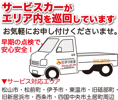 サービスカーがエリア内を巡回しています。お気軽にお申し付けくださいませ。早期の点検で、安心安全！※サービス対応エリア松山市・松前町・伊予市・東温市・旧砥部町・旧新居浜市・西条市・四国中央市土居町周辺